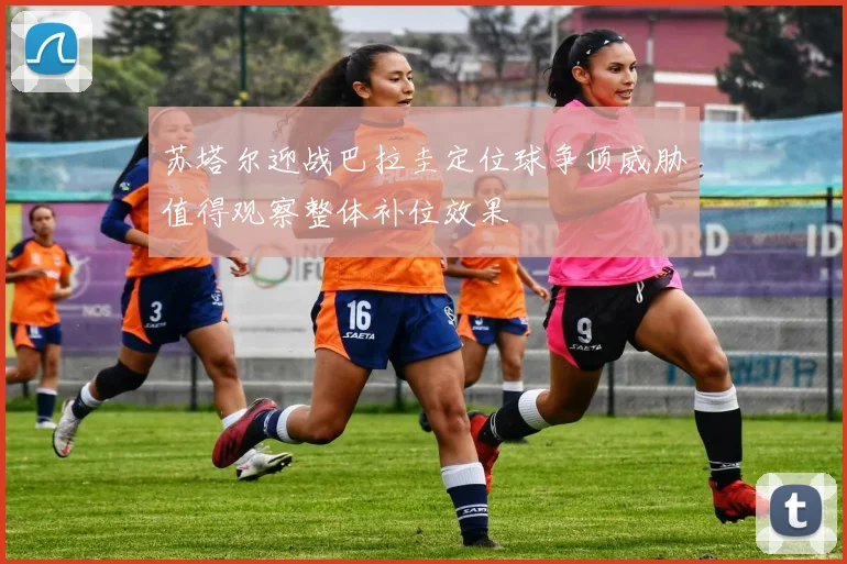 苏塔尔迎战巴拉圭定位球争顶威胁值得观察整体补位效果