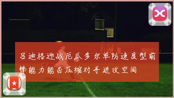 吕迪格迎战厄瓜多尔单防速度型前锋能力能否压缩对手进攻空间