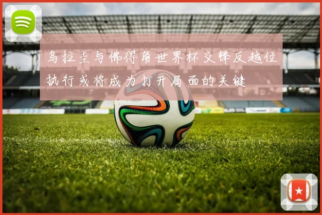 乌拉圭与佛得角世界杯交锋反越位执行或将成为打开局面的关键