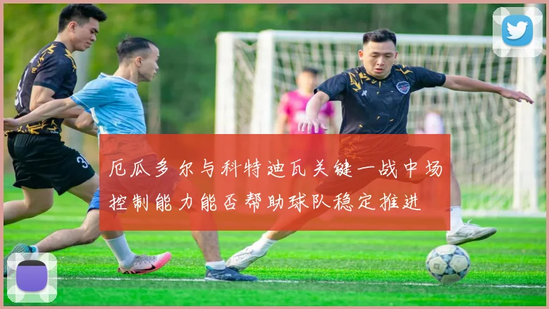 厄瓜多尔与科特迪瓦关键一战中场控制能力能否帮助球队稳定推进