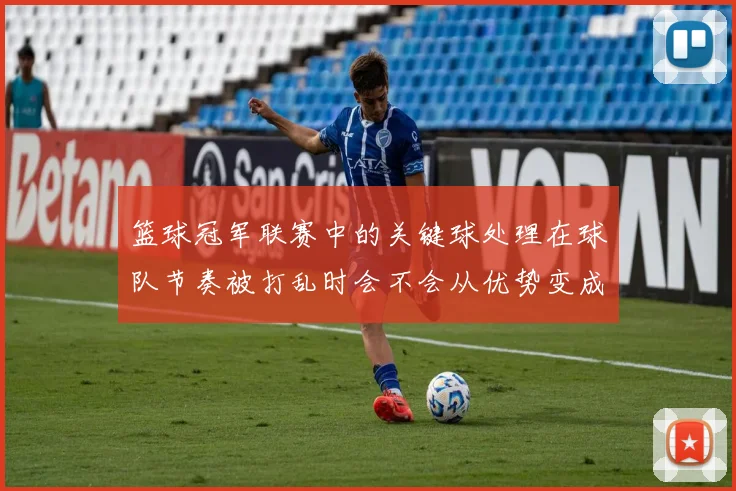 篮球冠军联赛中的关键球处理在球队节奏被打乱时会不会从优势变成负担