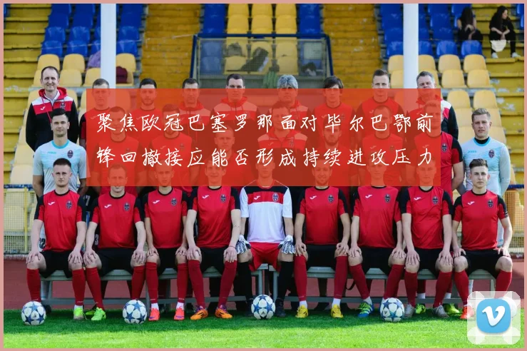 聚焦欧冠巴塞罗那面对毕尔巴鄂前锋回撤接应能否形成持续进攻压力
