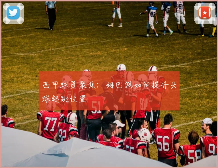西甲球员聚焦：姆巴佩如何提升头球起跳位置