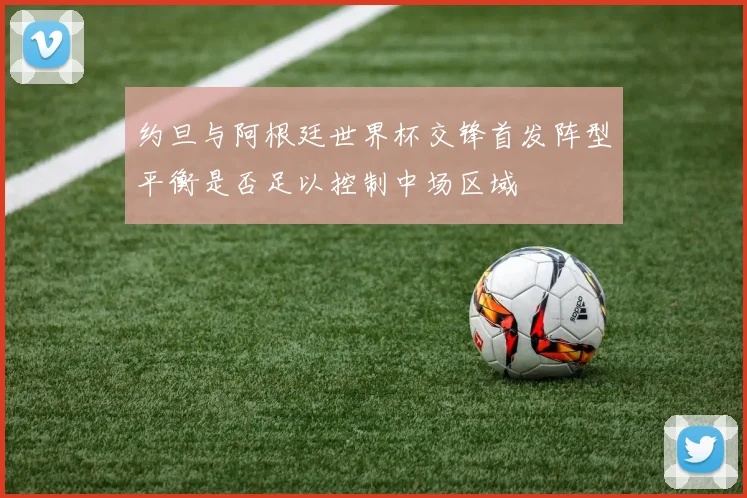 约旦与阿根廷世界杯交锋首发阵型平衡是否足以控制中场区域